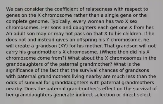 We can consider the coefficient of relatedness with respect to genes on the X chromosome rather than a single gene or the complete genome. Typically, every woman has two X sex chromosomes. Her sons and daughters each get one X from her. An adult son may or may not pass on that X to his children. If he does not and instead gives an offspring his Y chromosome, he will create a grandson (XY) for his mother. That grandson will not carry his grandmother's X chromosome. (Where then did his X chromosome come from?) What about the X chromosomes in the granddaughters of the paternal grandmother? What is the significance of the fact that the survival chances of grandsons with paternal grandmothers living nearby are much <a href='https://www.questionai.com/knowledge/k7BtlYpAMX-less-than' class='anchor-knowledge'>less than</a> the odds of survival for granddaughters with paternal grandmothers nearby. Does the paternal grandmother's effect on the survival of her granddaughters generate indirect selection or direct select