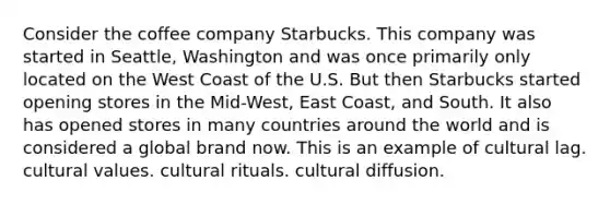 Consider the coffee company Starbucks. This company was started in Seattle, Washington and was once primarily only located on the West Coast of the U.S. But then Starbucks started opening stores in the Mid-West, East Coast, and South. It also has opened stores in many countries around the world and is considered a global brand now. This is an example of cultural lag. cultural values. cultural rituals. cultural diffusion.