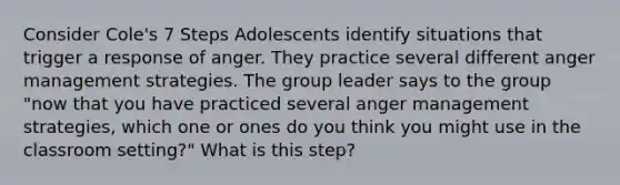 Consider Cole's 7 Steps Adolescents identify situations that trigger a response of anger. They practice several different anger management strategies. The group leader says to the group "now that you have practiced several anger management strategies, which one or ones do you think you might use in the classroom setting?" What is this step?