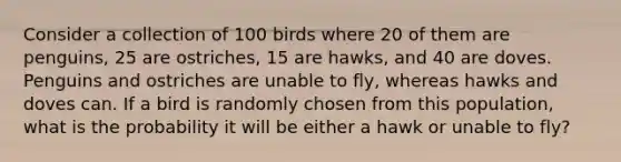 Consider a collection of 100 birds where 20 of them are penguins, 25 are ostriches, 15 are hawks, and 40 are doves. Penguins and ostriches are unable to fly, whereas hawks and doves can. If a bird is randomly chosen from this population, what is the probability it will be either a hawk or unable to fly?