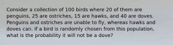 Consider a collection of 100 birds where 20 of them are penguins, 25 are ostriches, 15 are hawks, and 40 are doves. Penguins and ostriches are unable to fly, whereas hawks and doves can. If a bird is randomly chosen from this population, what is the probability it will not be a dove?