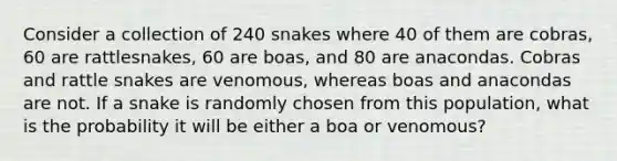 Consider a collection of 240 snakes where 40 of them are cobras, 60 are rattlesnakes, 60 are boas, and 80 are anacondas. Cobras and rattle snakes are venomous, whereas boas and anacondas are not. If a snake is randomly chosen from this population, what is the probability it will be either a boa or venomous?