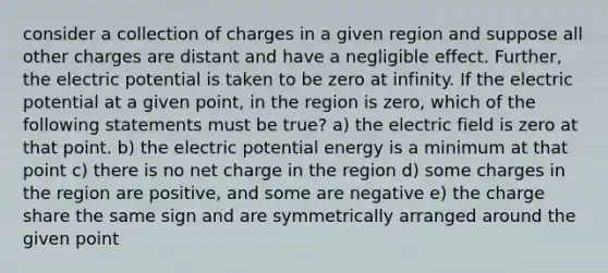 consider a collection of charges in a given region and suppose all other charges are distant and have a negligible effect. Further, the electric potential is taken to be zero at infinity. If the electric potential at a given point, in the region is zero, which of the following statements must be true? a) the electric field is zero at that point. b) the electric potential energy is a minimum at that point c) there is no net charge in the region d) some charges in the region are positive, and some are negative e) the charge share the same sign and are symmetrically arranged around the given point