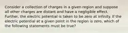 Consider a collection of charges in a given region and suppose all other charges are distant and have a negligible effect. Further, the electric potential is taken to be zero at infinity. If the electric potential at a given point in the region is zero, which of the following statements must be true?