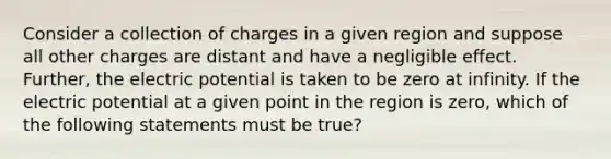 Consider a collection of charges in a given region and suppose all other charges are distant and have a negligible effect. Further, the electric potential is taken to be zero at infinity. If the electric potential at a given point in the region is zero, which of the following statements must be true?