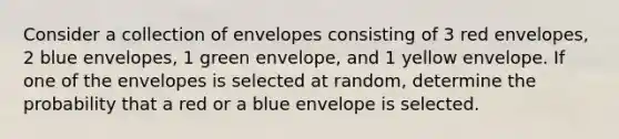 Consider a collection of envelopes consisting of 3 red envelopes​, 2 blue envelopes​, 1 green envelope​, and 1 yellow envelope. If one of the envelopes is selected at​ random, determine the probability that a red or a blue envelope is selected.