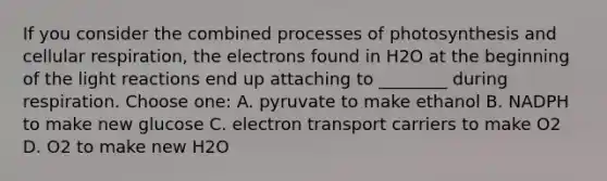 If you consider the combined processes of photosynthesis and cellular respiration, the electrons found in H2O at the beginning of the light reactions end up attaching to ________ during respiration. Choose one: A. pyruvate to make ethanol B. NADPH to make new glucose C. electron transport carriers to make O2 D. O2 to make new H2O