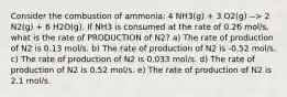 Consider the combustion of ammonia: 4 NH3(g) + 3 O2(g) --> 2 N2(g) + 6 H2O(g). If NH3 is consumed at the rate of 0.26 mol/s, what is the rate of PRODUCTION of N2? a) The rate of production of N2 is 0.13 mol/s. b) The rate of production of N2 is -0.52 mol/s. c) The rate of production of N2 is 0.033 mol/s. d) The rate of production of N2 is 0.52 mol/s. e) The rate of production of N2 is 2.1 mol/s.