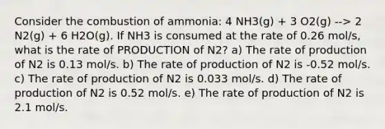 Consider the combustion of ammonia: 4 NH3(g) + 3 O2(g) --> 2 N2(g) + 6 H2O(g). If NH3 is consumed at the rate of 0.26 mol/s, what is the rate of PRODUCTION of N2? a) The rate of production of N2 is 0.13 mol/s. b) The rate of production of N2 is -0.52 mol/s. c) The rate of production of N2 is 0.033 mol/s. d) The rate of production of N2 is 0.52 mol/s. e) The rate of production of N2 is 2.1 mol/s.