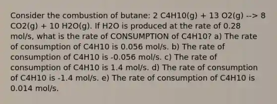 Consider the combustion of butane: 2 C4H10(g) + 13 O2(g) --> 8 CO2(g) + 10 H2O(g). If H2O is produced at the rate of 0.28 mol/s, what is the rate of CONSUMPTION of C4H10? a) The rate of consumption of C4H10 is 0.056 mol/s. b) The rate of consumption of C4H10 is -0.056 mol/s. c) The rate of consumption of C4H10 is 1.4 mol/s. d) The rate of consumption of C4H10 is -1.4 mol/s. e) The rate of consumption of C4H10 is 0.014 mol/s.