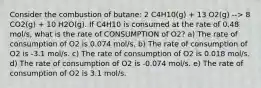 Consider the combustion of butane: 2 C4H10(g) + 13 O2(g) --> 8 CO2(g) + 10 H2O(g). If C4H10 is consumed at the rate of 0.48 mol/s, what is the rate of CONSUMPTION of O2? a) The rate of consumption of O2 is 0.074 mol/s. b) The rate of consumption of O2 is -3.1 mol/s. c) The rate of consumption of O2 is 0.018 mol/s. d) The rate of consumption of O2 is -0.074 mol/s. e) The rate of consumption of O2 is 3.1 mol/s.