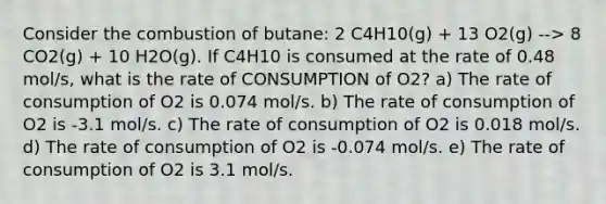 Consider the combustion of butane: 2 C4H10(g) + 13 O2(g) --> 8 CO2(g) + 10 H2O(g). If C4H10 is consumed at the rate of 0.48 mol/s, what is the rate of CONSUMPTION of O2? a) The rate of consumption of O2 is 0.074 mol/s. b) The rate of consumption of O2 is -3.1 mol/s. c) The rate of consumption of O2 is 0.018 mol/s. d) The rate of consumption of O2 is -0.074 mol/s. e) The rate of consumption of O2 is 3.1 mol/s.