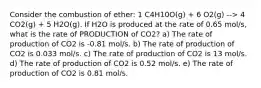 Consider the combustion of ether: 1 C4H10O(g) + 6 O2(g) --> 4 CO2(g) + 5 H2O(g). If H2O is produced at the rate of 0.65 mol/s, what is the rate of PRODUCTION of CO2? a) The rate of production of CO2 is -0.81 mol/s. b) The rate of production of CO2 is 0.033 mol/s. c) The rate of production of CO2 is 13 mol/s. d) The rate of production of CO2 is 0.52 mol/s. e) The rate of production of CO2 is 0.81 mol/s.