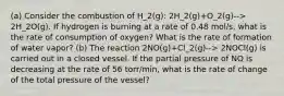 (a) Consider the combustion of H_2(g): 2H_2(g)+O_2(g)--> 2H_2O(g). If hydrogen is burning at a rate of 0.48 mol/s, what is the rate of consumption of oxygen? What is the rate of formation of water vapor? (b) The reaction 2NO(g)+Cl_2(g)--> 2NOCl(g) is carried out in a closed vessel. If the partial pressure of NO is decreasing at the rate of 56 torr/min, what is the rate of change of the total pressure of the vessel?