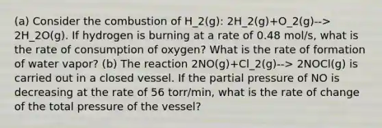 (a) Consider the combustion of H_2(g): 2H_2(g)+O_2(g)--> 2H_2O(g). If hydrogen is burning at a rate of 0.48 mol/s, what is the rate of consumption of oxygen? What is the rate of formation of water vapor? (b) The reaction 2NO(g)+Cl_2(g)--> 2NOCl(g) is carried out in a closed vessel. If the partial pressure of NO is decreasing at the rate of 56 torr/min, what is the rate of change of the total pressure of the vessel?