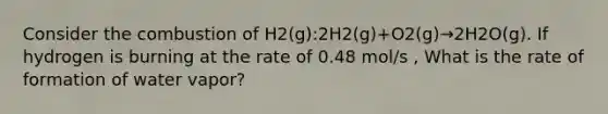 Consider the combustion of H2(g):2H2(g)+O2(g)→2H2O(g). If hydrogen is burning at the rate of 0.48 mol/s , What is the rate of formation of water vapor?