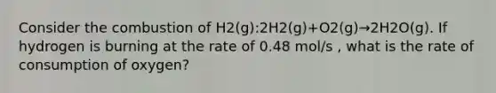 Consider the combustion of H2(g):2H2(g)+O2(g)→2H2O(g). If hydrogen is burning at the rate of 0.48 mol/s , what is the rate of consumption of oxygen?