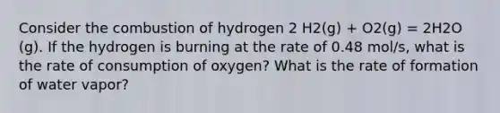 Consider the combustion of hydrogen 2 H2(g) + O2(g) = 2H2O (g). If the hydrogen is burning at the rate of 0.48 mol/s, what is the rate of consumption of oxygen? What is the rate of formation of water vapor?