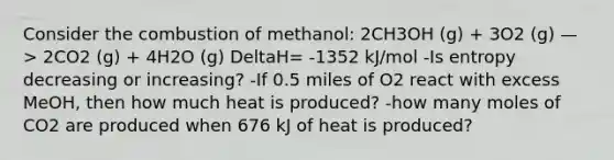 Consider the combustion of methanol: 2CH3OH (g) + 3O2 (g) —> 2CO2 (g) + 4H2O (g) DeltaH= -1352 kJ/mol -Is entropy decreasing or increasing? -If 0.5 miles of O2 react with excess MeOH, then how much heat is produced? -how many moles of CO2 are produced when 676 kJ of heat is produced?