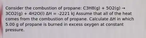 Consider the combustion of propane: C3H8(g) + 5O2(g) → 3CO2(g) + 4H2O(l) ΔH = -2221 kJ Assume that all of the heat comes from the combustion of propane. Calculate ΔH in which 5.00 g of propane is burned in excess oxygen at constant pressure.