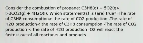 Consider the combustion of propane: C3H8(g) + 5O2(g)->3CO2(g) + 4H2O(l). Which statement(s) is (are) true? -The rate of C3H8 consumption> the rate of CO2 production -The rate of H2O production< the rate of C3H8 consumption -The rate of CO2 production < the rate of H2O production -O2 will react the fastest out of all reactants and products