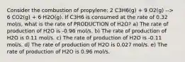 Consider the combustion of propylene: 2 C3H6(g) + 9 O2(g) --> 6 CO2(g) + 6 H2O(g). If C3H6 is consumed at the rate of 0.32 mol/s, what is the rate of PRODUCTION of H2O? a) The rate of production of H2O is -0.96 mol/s. b) The rate of production of H2O is 0.11 mol/s. c) The rate of production of H2O is -0.11 mol/s. d) The rate of production of H2O is 0.027 mol/s. e) The rate of production of H2O is 0.96 mol/s.