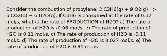 Consider the combustion of propylene: 2 C3H6(g) + 9 O2(g) --> 6 CO2(g) + 6 H2O(g). If C3H6 is consumed at the rate of 0.32 mol/s, what is the rate of PRODUCTION of H2O? a) The rate of production of H2O is -0.96 mol/s. b) The rate of production of H2O is 0.11 mol/s. c) The rate of production of H2O is -0.11 mol/s. d) The rate of production of H2O is 0.027 mol/s. e) The rate of production of H2O is 0.96 mol/s.