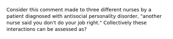 Consider this comment made to three different nurses by a patient diagnosed with antisocial personality disorder, "another nurse said you don't do your job right." Collectively these interactions can be assessed as?