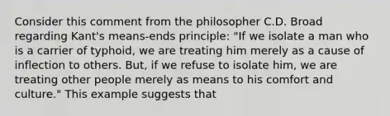 Consider this comment from the philosopher C.D. Broad regarding Kant's means-ends principle: "If we isolate a man who is a carrier of typhoid, we are treating him merely as a cause of inflection to others. But, if we refuse to isolate him, we are treating other people merely as means to his comfort and culture." This example suggests that