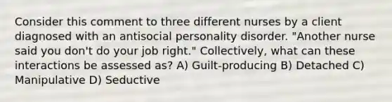 Consider this comment to three different nurses by a client diagnosed with an antisocial personality disorder. "Another nurse said you don't do your job right." Collectively, what can these interactions be assessed as? A) Guilt-producing B) Detached C) Manipulative D) Seductive