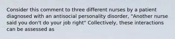 Consider this comment to three different nurses by a patient diagnosed with an antisocial personality disorder, "Another nurse said you don't do your job right" Collectively, these interactions can be assessed as