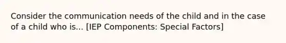 Consider the communication needs of the child and in the case of a child who is... [IEP Components: Special Factors]