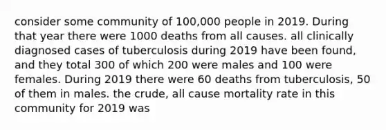 consider some community of 100,000 people in 2019. During that year there were 1000 deaths from all causes. all clinically diagnosed cases of tuberculosis during 2019 have been found, and they total 300 of which 200 were males and 100 were females. During 2019 there were 60 deaths from tuberculosis, 50 of them in males. the crude, all cause mortality rate in this community for 2019 was