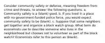 Consider community safety or defense, meaning freedom from crime and threats, to answer the following questions. a. Community safety is a (blank) good. b. If you lived in a place with no government-funded police force, you would expect community safety to be (blank). c. Suppose that some neighbors get together and organize a block watch group. What term do economists use to describe someone who lives in the neighborhood but chooses not to volunteer as part of the block watch? Economists refer to this person as (blank).