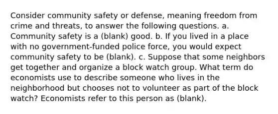 Consider community safety or defense, meaning freedom from crime and threats, to answer the following questions. a. Community safety is a (blank) good. b. If you lived in a place with no government-funded police force, you would expect community safety to be (blank). c. Suppose that some neighbors get together and organize a block watch group. What term do economists use to describe someone who lives in the neighborhood but chooses not to volunteer as part of the block watch? Economists refer to this person as (blank).