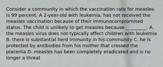 Consider a community in which the vaccination rate for measles is 99 percent. A 2-year-old with leukemia, has not received the measles vaccination because of their immunocompromised status. The child is unlikely to get measles because _________. A. the measles virus does not typically affect children with leukemia B. there is substantial herd immunity in his community C. he is protected by antibodies from his mother that crossed the placenta D. measles has been completely eradicated and is no longer a threat