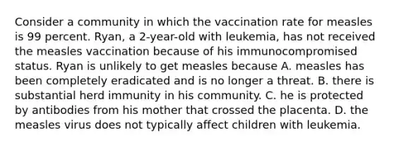 Consider a community in which the vaccination rate for measles is 99 percent. Ryan, a 2-year-old with leukemia, has not received the measles vaccination because of his immunocompromised status. Ryan is unlikely to get measles because A. measles has been completely eradicated and is no longer a threat. B. there is substantial herd immunity in his community. C. he is protected by antibodies from his mother that crossed the placenta. D. the measles virus does not typically affect children with leukemia.