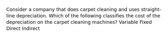 Consider a company that does carpet cleaning and uses straight-line depreciation. Which of the following classifies the cost of the depreciation on the carpet cleaning machines? Variable Fixed Direct Indirect