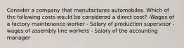 Consider a company that manufactures automobiles. Which of the following costs would be considered a direct cost? -Wages of a factory maintenance worker - Salary of production supervisor - wages of assembly line workers - Salary of the accounting manager