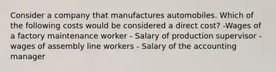 Consider a company that manufactures automobiles. Which of the following costs would be considered a direct cost? -Wages of a factory maintenance worker - Salary of production supervisor - wages of assembly line workers - Salary of the accounting manager