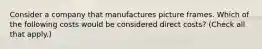 Consider a company that manufactures picture frames. Which of the following costs would be considered direct costs? (Check all that apply.)