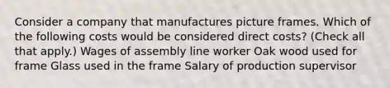 Consider a company that manufactures picture frames. Which of the following costs would be considered direct costs? (Check all that apply.) Wages of assembly line worker Oak wood used for frame Glass used in the frame Salary of production supervisor