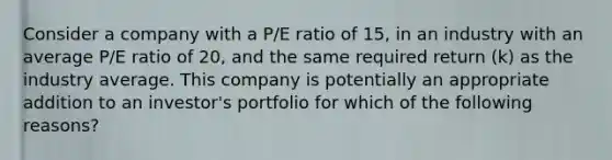 Consider a company with a P/E ratio of 15, in an industry with an average P/E ratio of 20, and the same required return (k) as the industry average. This company is potentially an appropriate addition to an investor's portfolio for which of the following reasons?