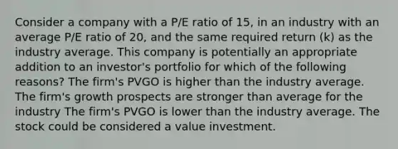 Consider a company with a P/E ratio of 15, in an industry with an average P/E ratio of 20, and the same required return (k) as the industry average. This company is potentially an appropriate addition to an investor's portfolio for which of the following reasons? The firm's PVGO is higher than the industry average. The firm's growth prospects are stronger than average for the industry The firm's PVGO is lower than the industry average. The stock could be considered a value investment.