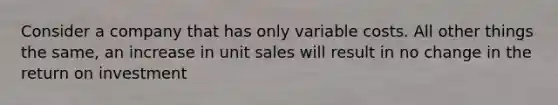 Consider a company that has only variable costs. All other things the same, an increase in unit sales will result in no change in the return on investment