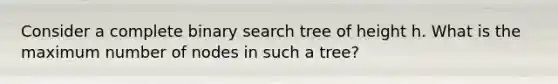 Consider a complete binary search tree of height h. What is the maximum number of nodes in such a tree?