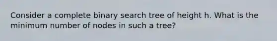 Consider a complete binary search tree of height h. What is the minimum number of nodes in such a tree?