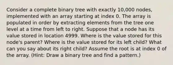 Consider a complete binary tree with exactly 10,000 nodes, implemented with an array starting at index 0. The array is populated in order by extracting elements from the tree one level at a time from left to right. Suppose that a node has its value stored in location 4999. Where is the value stored for this node's parent? Where is the value stored for its left child? What can you say about its right child? Assume the root is at index 0 of the array. (Hint: Draw a binary tree and find a pattern.)