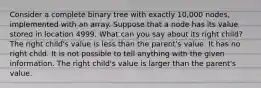 Consider a complete binary tree with exactly 10,000 nodes, implemented with an array. Suppose that a node has its value stored in location 4999. What can you say about its right child? The right child's value is less than the parent's value. It has no right child. It is not possible to tell anything with the given information. The right child's value is larger than the parent's value.