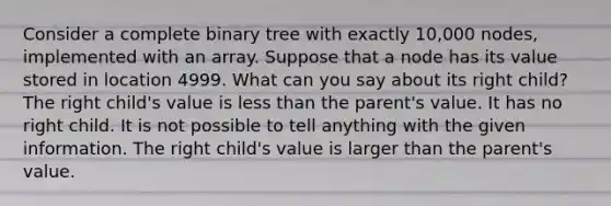 Consider a complete binary tree with exactly 10,000 nodes, implemented with an array. Suppose that a node has its value stored in location 4999. What can you say about its right child? The right child's value is less than the parent's value. It has no right child. It is not possible to tell anything with the given information. The right child's value is larger than the parent's value.